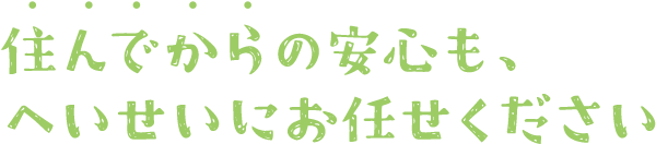 住んでからの安心も、へいせいにお任せください